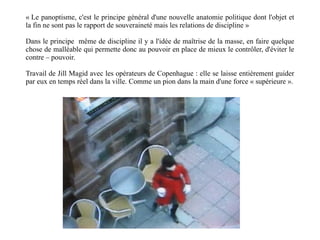« Le panoptisme, c'est le principe général d'une nouvelle anatomie politique dont l'objet et la fin ne sont pas le rapport de souveraineté mais les relations de discipline » Dans le principe  même de discipline il y a l'idée de maîtrise de la masse, en faire quelque chose de malléable qui permette donc au pouvoir en place de mieux le contrôler, d'éviter le contre – pouvoir. Travail de Jill Magid avec les opérateurs de Copenhague : elle se laisse entièrement guider par eux en temps réel dans la ville. Comme un pion dans la main d'une force « supérieure ». 