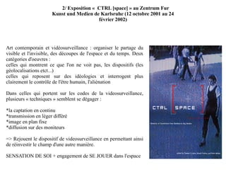 Art contemporain et vidéosurveillance : organiser le partage du visible et l'invisible, des découpes de l'espace et du temps. Deux catégories d'oeuvres : celles qui montrent ce que l'on ne voit pas, les dispositifs (les géolocalisations etct...) celles qui reposent sur des idéologies et interrogent plus clairement le contrôle de l'être humain, l'aliénation Dans celles qui portent sur les codes de la videosurveillance, plusieurs « techniques » semblent se dégager : *la captation en continu *transmission en léger différé *image en plan fixe *diffusion sur des moniteurs => Rejouent le dispositif de videosurveillance en permettant ainsi de réinvestir le champ d'une autre manière.  SENSATION DE SOI + engagement de SE JOUER dans l'espace 2/ Exposition «  CTRL [space] » au Zentrum Fur Kunst und Medien de Karlsruhe (12 octobre 2001 au 24 février 2002) 