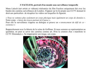3/ FACELESS, portrait d'un monde sous surveillance temporelle Manu Luksch (net artiste et vidéaste) réalisatrice du film Faceless uniquement fait avec les bandes des caméras surveillances de Londres. S'appuie sur la loi propre aux CCTV donnant le droit aux particuliers  de récupérer les vidéos sur lesquelles ils figurent. «  Nous ne sommes plus seulement un corps physique mais également un corps de données  ». Notre corps  «  laisse des traces partout où il passe  ».  Pour elle la surveillance s'oppose au dialogue et prouve un «  renoncement du défi de co - existence  » Rapprochement avec la théorie de la scène de Goffman. Si nous sommes en représentation au quotidien, on peut se servir des caméras comme art. D'où la création d'un « manifesto to CCTV filmmakers ». Se réapproprier son image, son corps. 