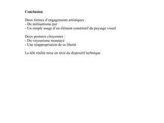 Conclusion Deux formes d’engagements artistiques : - Du militantisme pur - Un simple usage d’un élément constitutif du paysage visuel Deux postures citoyennes : - Du voyeurisme monnayé - Une réappropriation de sa liberté  La télé réalité mise en récit du dispositif technique 