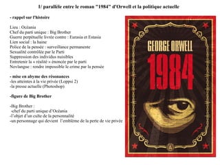 1/ parallèle entre le roman "1984" d'Orwell et la politique actuelle - rappel sur l'histoire  Lieu : Océania Chef du parti unique : Big Brother Guerre perpétuelle livrée contre : Eurasia et Estasia Lien social : la haine Police de la pensée : surveillance permanente Sexualité contrôlée par le Parti  Suppression des individus nuisibles  Entretenir la « réalité » énoncée par le parti Novlangue : rendre impossible le crime par la pensée - mise en abyme des résonances  -les atteintes à la vie privée (Loppsi 2) -la presse actuelle (Photoshop) -figure de Big Brother -Big Brother :  -chef du parti unique d’Océania -l’objet d’un culte de la personnalité -un personnage qui devient  l’emblème de la perte de vie privée  