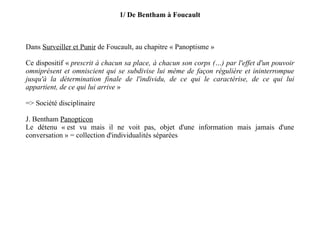 1/ De Bentham à Foucault Dans  Surveiller et Punir  de Foucault, au chapitre « Panoptisme » Ce dispositif «  prescrit à chacun sa place, à chacun son corps (…) par l'effet d'un pouvoir omniprésent et omniscient qui se subdivise lui même de façon régulière et ininterrompue jusqu'à la détermination finale de l'individu, de ce qui le caractérise, de ce qui lui appartient, de ce qui lui arrive  » => Société disciplinaire J. Bentham  Panopticon Le détenu « est vu mais il ne voit pas, objet d'une information mais jamais d'une conversation » = collection d'individualités séparées 