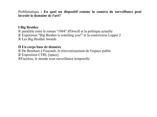 Problématique  : En quoi un dispositif comme la caméra de surveillance peut investir le domaine de l'art? I Big Brother 1/  parallèle entre le roman "1984" d'Orwell et la politique actuelle 2/  Exposition "Big Brother is watching you!" et la controverse Loppsi 2 3/  Les Big Brother Awards II Un corps base de données 1/  De Bentham à Foucault, le réinvestissement de l'espace public 2/  Exposition CTRL [space]  3/ Faceless, le monde sous surveillance temporelle 