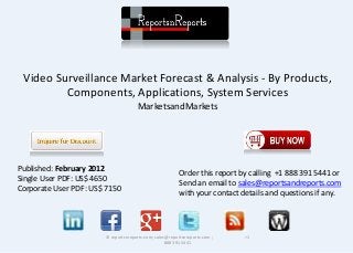 Video Surveillance Market Forecast & Analysis - By Products, 
Components, Applications, System Services 
MarketsandMarkets 
© reportsnreports.com; sales@reportsnreports.com ; +1 
888 391 5441 
Published: February 2012 
Single User PDF: US$ 4650 
Corporate User PDF: US$ 7150 
Order this report by calling +1 888 391 5441 or 
Send an email to sales@reportsandreports.com 
with your contact details and questions if any. 
 