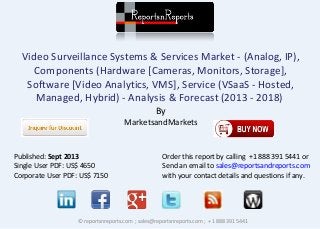 Video Surveillance Systems & Services Market - (Analog, IP), 
Components (Hardware [Cameras, Monitors, Storage], 
Software [Video Analytics, VMS], Service (VSaaS - Hosted, 
Managed, Hybrid) - Analysis & Forecast (2013 - 2018) 
By 
MarketsandMarkets 
Published: Sept 2013 
Single User PDF: US$ 4650 
Corporate User PDF: US$ 7150 
Order this report by calling +1 888 391 5441 or 
Send an email to sales@reportsandreports.com 
with your contact details and questions if any. 
© reportsnreports.com ; sales@reportsnreports.com ; + 1 888 391 5441 
 