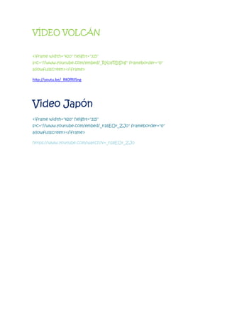 VÍDEO VOLCÁN
<iframe width="420" height="315"
src="//www.youtube.com/embed/_RK0fRIlSng" frameborder="0"
allowfullscreen></iframe>
http://youtu.be/_RK0fRIlSng
Video Japón
<iframe width="420" height="315"
src="//www.youtube.com/embed/_n18EOr_ZJ0" frameborder="0"
allowfullscreen></iframe>
https://www.youtube.com/watch?v=_n18EOr_ZJ0
 