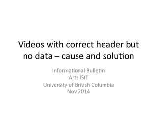 Videos 
with 
correct 
header 
but 
no 
data 
– 
cause 
and 
solu3on 
Informa3onal 
Bulle3n 
Arts 
ISIT 
University 
of 
Bri3sh 
Columbia 
Nov 
2014 
 