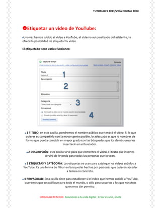 TUTORIALES 2013/VIDA DIGITAL 2050
ORIGINALCREACION Soluciones a tu vida digital ; Crear es unir, únete
Etiquetar un video de YouTube:
Una vez hemos subido el video a YouTube, el sistema automatizado del asistente, te
ofrece la posibilidad de etiquetar tu video.
El etiquetado tiene varias funciones:
1 TITULO: en esta casilla, pondremos el nombre público que tendrá el video. Si lo que
quieres es compartirlo con la mayor gente posible, lo adecuado es que lo nombres de
forma que pueda coincidir en mayor grado con las búsquedas que los demás usuarios
insertarán en el buscador.
2 DESCRIPCIÓN: esta casilla sirve para que comentes el video. El texto que insertes
servirá de leyenda para todas las personas que lo vean.
3 ETIQUETAS Y CATEGORIA: Las etiquetas se usan para catalogar los videos subidos a
YouTube. Es una forma de filtrar en búsquedas hechas por personas que quieren acceder
a temas en concreto.
4 PRIVACIDAD: Esta casilla sirve para establecer si el video que hemos subido a YouTube,
queremos que se publique para todo el mundo, o sólo para usuarios a los que nosotros
queramos dar permiso.
 
