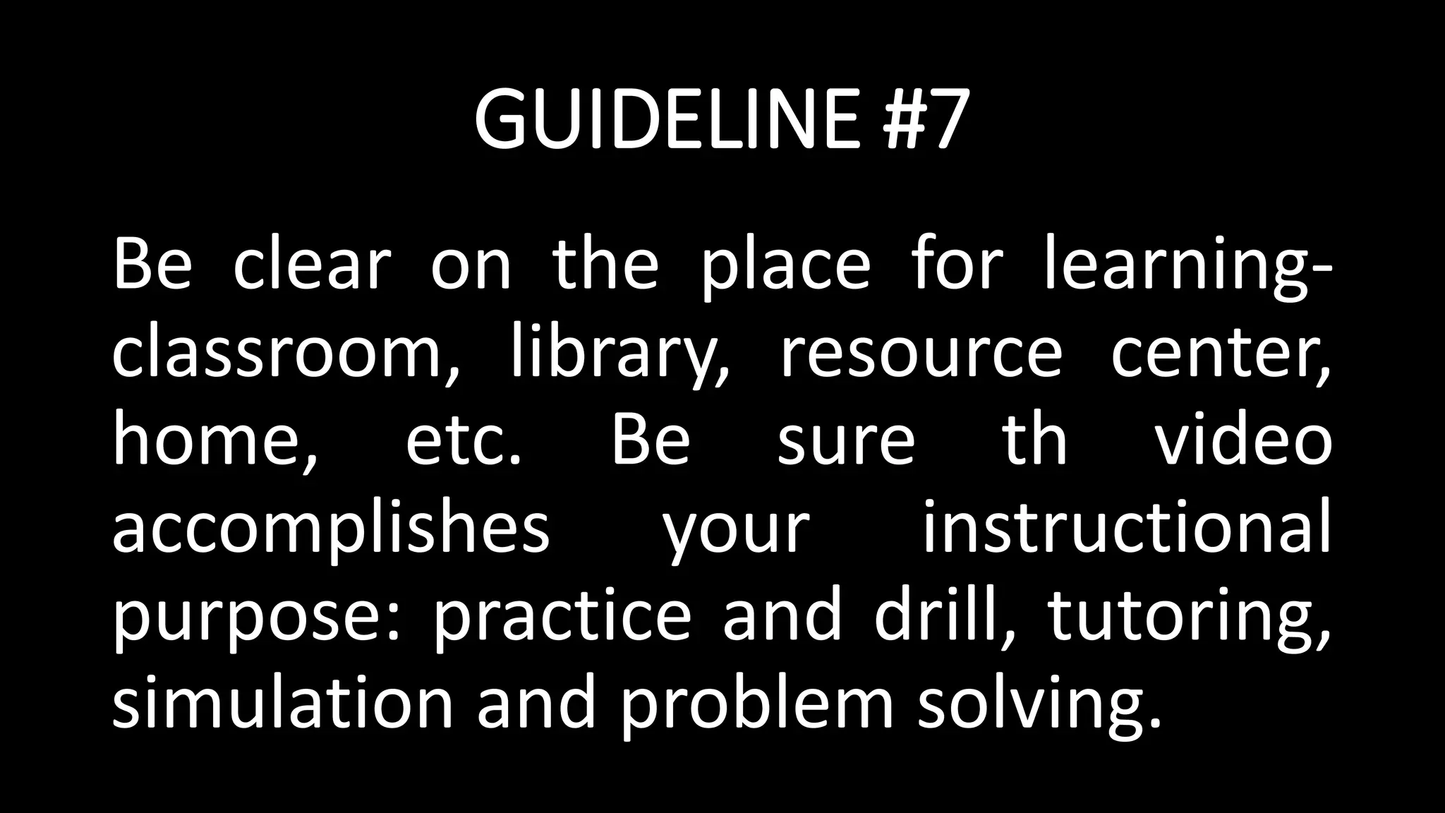GUIDELINE #7
Be clear on the place for learning-
classroom, library, resource center,
home, etc. Be sure th video
accomplishes your instructional
purpose: practice and drill, tutoring,
simulation and problem solving.