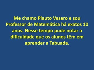 Me chamo Plauto Vesaro e sou
Professor de Matemática há exatos 10
anos. Nesse tempo pude notar a
dificuldade que os alunos têm em
aprender a Tabuada.

 