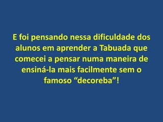 E foi pensando nessa dificuldade dos
alunos em aprender a Tabuada que
comecei a pensar numa maneira de
ensiná-la mais facilmente sem o
famoso “decoreba”!

 