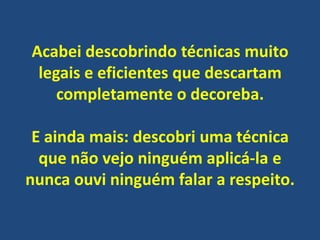 Acabei descobrindo técnicas muito
legais e eficientes que descartam
completamente o decoreba.

E ainda mais: descobri uma técnica
que não vejo ninguém aplicá-la e
nunca ouvi ninguém falar a respeito.

 