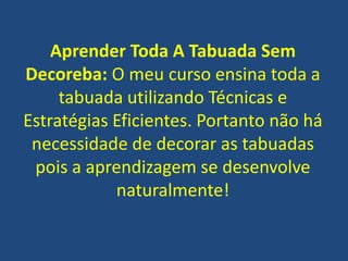 Aprender Toda A Tabuada Sem
Decoreba: O meu curso ensina toda a
tabuada utilizando Técnicas e
Estratégias Eficientes. Portanto não há
necessidade de decorar as tabuadas
pois a aprendizagem se desenvolve
naturalmente!

 