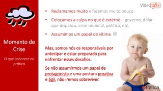 Momento de
Crise
O que acontece na
prática
• Reclamamos muito e fazemos muito pouco.
• Colocamos a culpa no que é externo – governo, dólar
que disparou, crise mundial, política, etc.
• Assumimos um papel de vítima. 
Mas, somos nós os responsáveis por
antecipar e estar preparado para
enfrentar esses desafios.
Se não assumirmos um papel de
protagonista e uma postura proativa
e ágil, não iremos sobreviver.
 