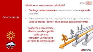 Concorrentes
Monitore os concorrentes principais!
• Conheça profundamente os seus concorrentes e aprenda
com eles.
• Mercado em crise ou crescimento, ele é igual para todos.
Você só precisa “correr” mais do que seus concorrentes.
Conhecer o concorrente,
aliado a uma boa gestão
pode ser uma
Vantagem Competitiva,
um fator de diferenciação!
 