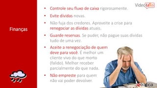 Finanças
• Controle seu fluxo de caixa rigorosamente.
• Evite dívidas novas.
• Não fuja dos credores. Aproveite a crise para
renegociar as dívidas atuais.
• Guarde reservas. Se puder, não pague suas dívidas
tudo de uma vez.
• Aceite a renegociação de quem
deve para você. É melhor um
cliente vivo do que morto
(falido). Melhor receber
parcialmente do que nada.
• Não empreste para quem
não vai poder devolver.
 