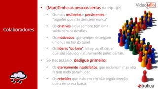 Colaboradores
• (Man)Tenha as pessoas certas na equipe:
• Os mais resilientes e persistentes –
“aqueles que não desistem nunca”
• Os criativos e que sempre tem uma
saída para os desafios.
• Os motivados, que sempre enxergam
uma luz no fim do túnel
• Os líderes “do bem”, íntegros, éticos e
que são seguidos naturalmente pelos demais.
• Se necessário, desligue primeiro:
• Os eternamente insatisfeitos, que reclamam mas não
fazem nada para mudar.
• Os rebeldes que insistem em não seguir direção
que a empresa busca.
 