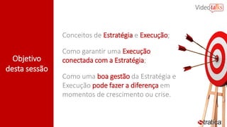 Objetivo
desta sessão
Conceitos de Estratégia e Execução;
Como garantir uma Execução
conectada com a Estratégia;
Como uma boa gestão da Estratégia e
Execução pode fazer a diferença em
momentos de crescimento ou crise.
 