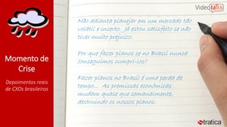 Momento de
Crise
Depoimentos reais
de CXOs brasileiros
Não adianta planejar em um mercado tão
volátil e incerto. Já estou satisfeito se não
tiver muito prejuízo.
Por que fazer planos se no Brasil nunca
conseguimos cumpri-los?
Fazer planos no Brasil é uma perda de
tempo... As premissas econômicas
mudam quase que semanalmente,
destruindo os nossos planos.
 