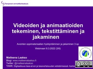 8.3.2022 | 1
Videoiden ja animaatioiden
tekeminen, tekstittäminen ja
jakaminen
Avointen oppimateriaalien hyödyntäminen ja jakaminen 3 op
Webinaari 8.3.2022 (3/6)
Matleena Laakso
Blogi: www.matleenalaakso.fi
Twitter: @matleenalaakso
TAMK: Digitaalisuus tasa-arvon ja tasavertaisuuden edistämisessä -hanke
 