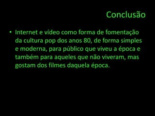 Conclusão
• Internet e vídeo como forma de fomentação
  da cultura pop dos anos 80, de forma simples
  e moderna, para público que viveu a época e
  também para aqueles que não viveram, mas
  gostam dos filmes daquela época.
 