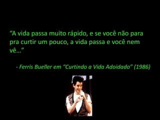 “A vida passa muito rápido, e se você não para
pra curtir um pouco, a vida passa e você nem
vê…”

  - Ferris Bueller em “Curtindo a Vida Adoidado” (1986)
 