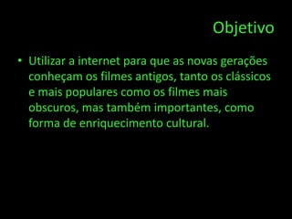 Objetivo
• Utilizar a internet para que as novas gerações
  conheçam os filmes antigos, tanto os clássicos
  e mais populares como os filmes mais
  obscuros, mas também importantes, como
  forma de enriquecimento cultural.
 