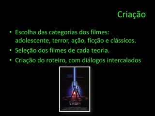 Criação
• Escolha das categorias dos filmes:
  adolescente, terror, ação, ficção e clássicos.
• Seleção dos filmes de cada teoria.
• Criação do roteiro, com diálogos intercalados.
 