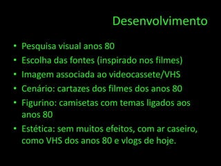 Desenvolvimento
• Pesquisa visual anos 80
• Escolha das fontes (inspirado nos filmes)
• Imagem associada ao videocassete/VHS
• Cenário: cartazes dos filmes dos anos 80
• Figurino: camisetas com temas ligados aos
  anos 80
• Estética: sem muitos efeitos, com ar caseiro,
  como VHS dos anos 80 e vlogs de hoje.
 