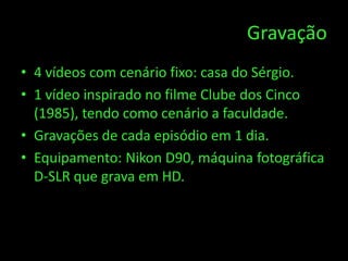 Gravação
• 4 vídeos com cenário fixo: casa do Sérgio.
• 1 vídeo inspirado no filme Clube dos Cinco
  (1985), tendo como cenário a faculdade.
• Gravações de cada episódio em 1 dia.
• Equipamento: Nikon D90, máquina fotográfica
  D-SLR que grava em HD.
 