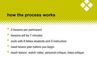 • 2 lessons per participant
• lessons will be 7 minutes
• work with 8 fellow students and 2 instructors
• need lesson plan before you begin
• teach lesson, watch video, personal critique, class critique
how the process works
 