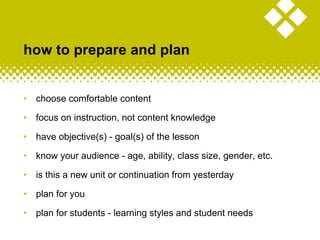 how to prepare and plan
• choose comfortable content
• focus on instruction, not content knowledge
• have objective(s) - goal(s) of the lesson
• know your audience - age, ability, class size, gender, etc.
• is this a new unit or continuation from yesterday
• plan for you
• plan for students - learning styles and student needs
 