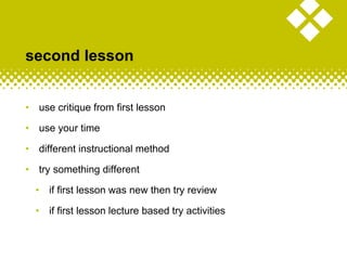 second lesson
• use critique from first lesson
• use your time
• different instructional method
• try something different
• if first lesson was new then try review
• if first lesson lecture based try activities
 
