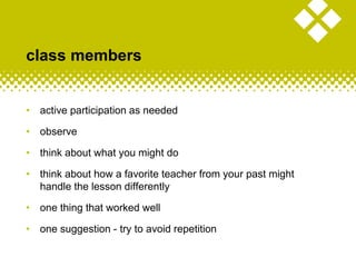 class members
• active participation as needed
• observe
• think about what you might do
• think about how a favorite teacher from your past might
handle the lesson differently
• one thing that worked well
• one suggestion - try to avoid repetition
 