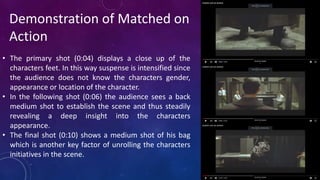 • The primary shot (0:04) displays a close up of the
characters feet. In this way suspense is intensified since
the audience does not know the characters gender,
appearance or location of the character.
• In the following shot (0:06) the audience sees a back
medium shot to establish the scene and thus steadily
revealing a deep insight into the characters
appearance.
• The final shot (0:10) shows a medium shot of his bag
which is another key factor of unrolling the characters
initiatives in the scene.
Demonstration of Matched on
Action
 