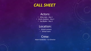 CALL SHEET
Actors:
• Milos Jejic – Boy 1
• Emilis Zostatus – Boy 2
• Ilya Boyko – Boy 3
Location:
• School canteen
• School stairs
Crew:
Adam Kalabiska – Co-Director
 