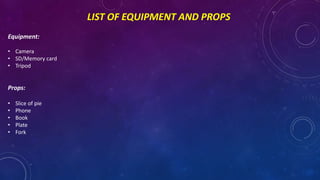 LIST OF EQUIPMENT AND PROPS
Equipment:
• Camera
• SD/Memory card
• Tripod
Props:
• Slice of pie
• Phone
• Book
• Plate
• Fork
 
