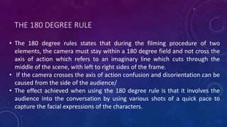 THE 180 DEGREE RULE
• The 180 degree rules states that during the filming procedure of two
elements, the camera must stay within a 180 degree field and not cross the
axis of action which refers to an imaginary line which cuts through the
middle of the scene, with left to right sides of the frame.
• If the camera crosses the axis of action confusion and disorientation can be
caused from the side of the audience/
• The effect achieved when using the 180 degree rule is that it involves the
audience into the conversation by using various shots of a quick pace to
capture the facial expressions of the characters.
 
