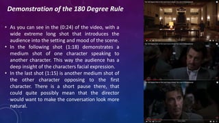 Demonstration of the 180 Degree Rule
• As you can see in the (0:24) of the video, with a
wide extreme long shot that introduces the
audience into the setting and mood of the scene.
• In the following shot (1:18) demonstrates a
medium shot of one character speaking to
another character. This way the audience has a
deep insight of the characters facial expression.
• In the last shot (1:15) is another medium shot of
the other character opposing to the first
character. There is a short pause there, that
could quite possibly mean that the director
would want to make the conversation look more
natural.
 