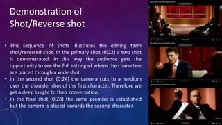 Demonstration of
Shot/Reverse shot
• This sequence of shots illustrates the editing term
shot/reversed shot. In the primary shot (0:22) a two shot
is demonstrated. In this way the audience gets the
opportunity to see the full setting of where the characters
are placed through a wide shot.
• In the second shot (0:24) the camera cuts to a medium
over the shoulder shot of the first character. Therefore we
get a deep insight to their conversation.
• In the final shot (0:28) the same premise is established
but the camera is placed towards the second character.
 