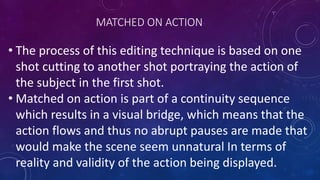 MATCHED ON ACTION
• The process of this editing technique is based on one
shot cutting to another shot portraying the action of
the subject in the first shot.
• Matched on action is part of a continuity sequence
which results in a visual bridge, which means that the
action flows and thus no abrupt pauses are made that
would make the scene seem unnatural In terms of
reality and validity of the action being displayed.
 