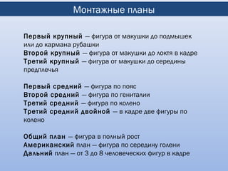 Монтажные планы

Первый крупный — фигура от макушки до подмышек
или до кармана рубашки
Второй крупный — фигура от макушки до локтя в кадре
Третий крупный — фигура от макушки до середины
предплечья

Первый средний — фигура по пояс
Второй средний — фигура по гениталии
Третий средний — фигура по колено
Третий средний двойной — в кадре две фигуры по
колено

Общий план — фигура в полный рост
Американский план — фигура по середину голени
Дальний план — от 3 до 8 человеческих фигур в кадре
 