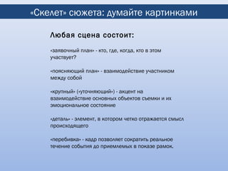 «Скелет» сюжета: думайте картинками

    Любая сцена состоит:
    «заявочный план» - кто, где, когда, кто в этом
    участвует?

    «поясняющий план» - взаимодействие участником
    между собой

    «крупный» («уточняющий») - акцент на
    взаимодействие основных объектов съемки и их
    эмоциональное состояние

    «деталь» - элемент, в котором четко отражается смысл
    происходящего

    «перебивка» - кадр позволяет сократить реальное
    течение события до приемлемых в показе рамок.
 