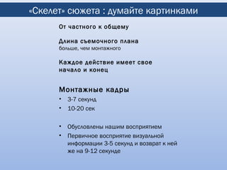 «Скелет» сюжета : думайте картинками
      От частного к общему

      Длина съемочного плана
      больше, чем монтажного

      Каждое действие имеет свое
      начало и конец


      Монтажные кадры
      •   3-7 секунд
      •   10-20 сек

      •   Обусловлены нашим восприятием
      •   Первичное восприятие визуальной
          информации 3-5 секунд и возврат к ней
          же на 9-12 секунде
 