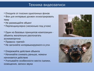 Техника видеозаписи

• Отходите от плоских однотонных фонов
• Фон для интервью должен иллюстрировать
тему
• Не размещайте объект
• Перпендикулярно (несколько под углом)

• Один из базовых принципов композиции -
объекты желательно располагать
асимметрично
• Правило «третей»
• Не загоняйте интервьюируемого в угол

• Опережайте действия объекта
• Начинайте снимать раньше, нежели
начинается действие
• Учитывайте особенности места съемки,
освещения, записи звука
 