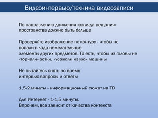 Видеоинтервью/техника видеозаписи

По направлению движения «взгляда вещания»
пространства должно быть больше

Проверяйте изображение по контуру - чтобы не
попали в кадр нежелательные
элементы других предметов. То есть, чтобы из головы не
«торчали» ветки, «уезжали из уха» машины

Не пытайтесь снять во время
интервью вопросы и ответы

1,5-2 минуты - информационный сюжет на ТВ

Для Интернет - 1-1,5 минуты.
Впрочем, все зависит от качества контекста
 