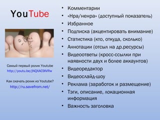 •   Комментарии
  YouТube                       •   «Нра/ненра» (доступный показатель)
                                •   Избранное
                                •   Подписка (акцентировать внимание)
                                •   Статистика (кто, откуда, сколько)
                                •   Аннотации (отсыл на др.ресурсы)
                                •   Видеоответы (кросс-ссылки при
                                    наявности двух и более аккаунтов)
Самый первый ролик Youtube
http://youtu.be/jNQXAC9IVRw
                                •   Видеоредактор
                                •   Видеослайд-шоу
Как скачать ролик из Youtube?
  http://ru.savefrom.net/
                                •   Реклама (заработок и размещение)
                                •   Тэги, описание, локационная
                                    информация
                                •   Важность заголовка
 