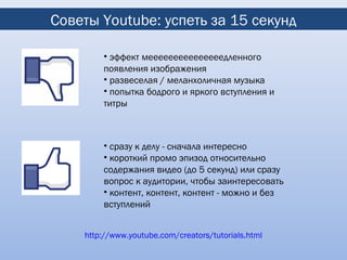 Советы Youtube: успеть за 15 секунд

        • эффект мееееееееееееееедленного
        появления изображения
        • развеселая / меланхоличная музыка
        • попытка бодрого и яркого вступления и
        титры



        • сразу к делу - сначала интересно
        • короткий промо эпизод относительно
        содержания видео (до 5 секунд) или сразу
        вопрос к аудитории, чтобы заинтересовать
        • контент, контент, контент - можно и без
        вступлений


    http://www.youtube.com/creators/tutorials.html
 