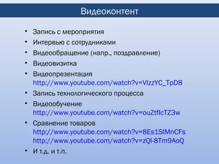 Видеоконтент
•   Запись с мероприятия
•   Интервью с сотрудниками
•   Видеообращение (напр., поздравление)
•   Видеовизитка
•   Видеопрезентация
    http://www.youtube.com/watch?v=VlzzYC_TpD8
•   Запись технологического процесса
•   Видеообучение
    http://www.youtube.com/watch?v=ouZtfIcTZ3w
•   Сравнение товаров
    http://www.youtube.com/watch?v=8Es1SlMnCFs
    http://www.youtube.com/watch?v=zQl-8Tm9AoQ
•   И т.д. и т.п.
 