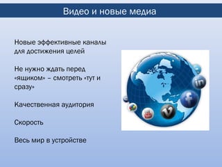 Видео и новые медиа


Новые эффективные каналы
для достижения целей

Не нужно ждать перед
«ящиком» – смотреть «тут и
сразу»

Качественная аудитория

Скорость

Весь мир в устройстве
 